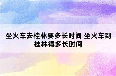 坐火车去桂林要多长时间 坐火车到桂林得多长时间